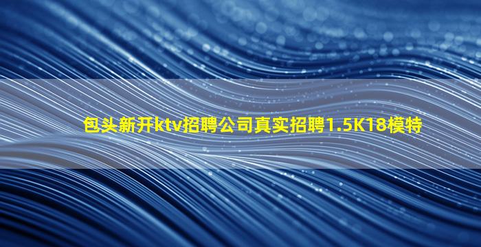 包头新开ktv招聘公司真实招聘1.5K18模特